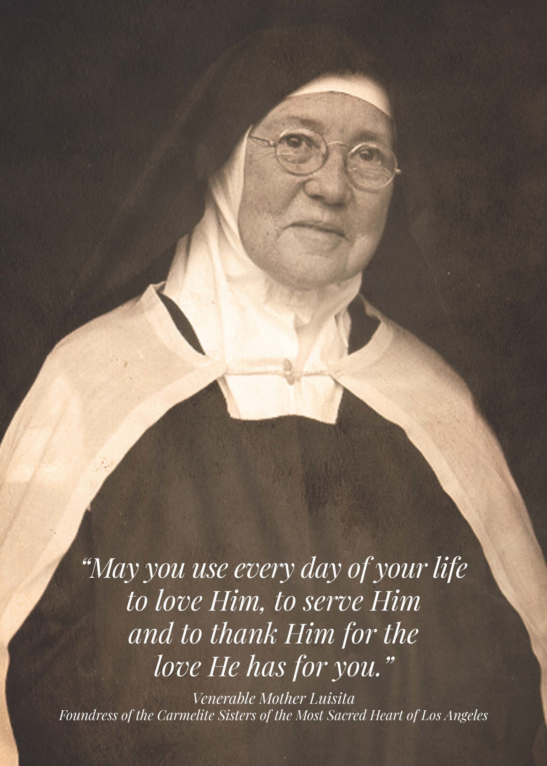“May you use every day of your life to love Him, to serve Him and to thank Him for the love He has for you.” Venerable Mother Luisita. Foundress of the Carmelite Sisters of the Most Sacred Heart of Los Angeles. Prayer Card Cover